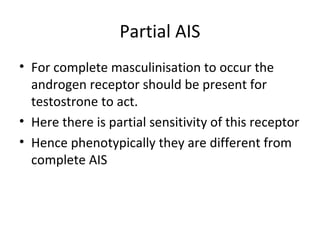 Partial AIS 
• For complete masculinisation to occur the 
androgen receptor should be present for 
testostrone to act. 
• Here there is partial sensitivity of this receptor 
• Hence phenotypically they are different from 
complete AIS 
 