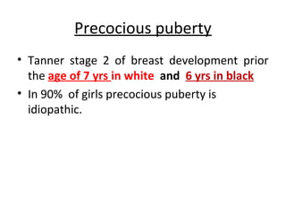Precocious puberty 
• Tanner stage 2 of breast development prior 
the age of 7 yrs in white and 6 yrs in black 
• In 90% of girls precocious puberty is 
idiopathic. 
 