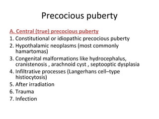 Precocious puberty 
A. Central (true) precocious puberty 
1. Constitutional or idiopathic precocious puberty 
2. Hypothalamic neoplasms (most commonly 
hamartomas) 
3. Congenital malformations like hydrocephalus, 
cranistenosis , arachnoid cyst , septooptic dysplasia 
4. Infiltrative processes (Langerhans cell–type 
histiocytosis) 
5. After irradiation 
6. Trauma 
7. Infection 
 