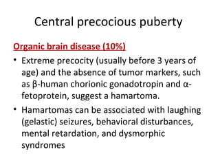 Central precocious puberty 
Organic brain disease (10%) 
• Extreme precocity (usually before 3 years of 
age) and the absence of tumor markers, such 
as β-human chorionic gonadotropin and α- 
fetoprotein, suggest a hamartoma. 
• Hamartomas can be associated with laughing 
(gelastic) seizures, behavioral disturbances, 
mental retardation, and dysmorphic 
syndromes 
 