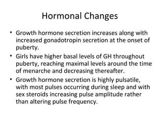 Hormonal Changes 
• Growth hormone secretion increases along with 
increased gonadotropin secretion at the onset of 
puberty. 
• Girls have higher basal levels of GH throughout 
puberty, reaching maximal levels around the time 
of menarche and decreasing thereafter. 
• Growth hormone secretion is highly pulsatile, 
with most pulses occurring during sleep and with 
sex steroids increasing pulse amplitude rather 
than altering pulse frequency. 
 