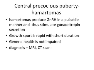 Central precocious puberty-hamartomas 
• hamartomas produce GnRH in a pulsatile 
manner and thus stimulate gonadotropin 
secretion 
• Growth spurt is rapid with short duration 
• General health is not impaired 
• diagnosis – MRI, CT scan 
 