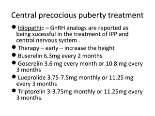 Central precocious puberty treatment 
Idiopathic – GnRH analogs are reported as 
being sucessful in the treatment of IPP and 
central nervous system . 
Therapy – early – increase the height 
Buserelin 6.3mg every 2 months 
Goserelin 3.6 mg every month or 10.8 mg every 
3 months 
Lueprolide 3.75-7.5mg monthly or 11.25 mg 
every 3 months 
Triptorelin 3-3.75mg monthly or 11.25mg every 
3 months. 
 