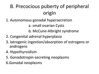 B. Precocious puberty of peripheral 
origin 
1. Autonomous gonadal hypersecretion 
a. small ovarian Cysts 
b. McCune-Albright syndrome 
2. Congenital adrenal hyperplasia 
3. Iatrogenic ingestion/absorption of estrogens or 
androgens 
4. Hypothyroidism 
5. Gonadotropin-secreting neoplasms 
6.Gonadal neoplasms 
 