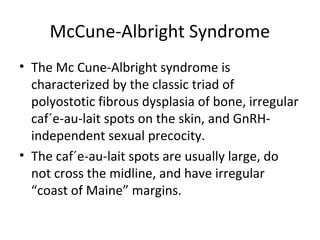 McCune-Albright Syndrome 
• The Mc Cune-Albright syndrome is 
characterized by the classic triad of 
polyostotic fibrous dysplasia of bone, irregular 
caf´e-au-lait spots on the skin, and GnRH-independent 
sexual precocity. 
• The caf´e-au-lait spots are usually large, do 
not cross the midline, and have irregular 
“coast of Maine” margins. 
 