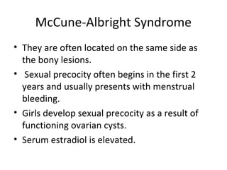 McCune-Albright Syndrome 
• They are often located on the same side as 
the bony lesions. 
• Sexual precocity often begins in the first 2 
years and usually presents with menstrual 
bleeding. 
• Girls develop sexual precocity as a result of 
functioning ovarian cysts. 
• Serum estradiol is elevated. 
 