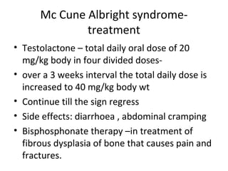 Mc Cune Albright syndrome-treatment 
• Testolactone – total daily oral dose of 20 
mg/kg body in four divided doses- 
• over a 3 weeks interval the total daily dose is 
increased to 40 mg/kg body wt 
• Continue till the sign regress 
• Side effects: diarrhoea , abdominal cramping 
• Bisphosphonate therapy –in treatment of 
fibrous dysplasia of bone that causes pain and 
fractures. 
 