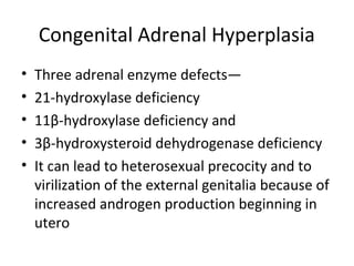 Congenital Adrenal Hyperplasia 
• Three adrenal enzyme defects— 
• 21-hydroxylase deficiency 
• 11β-hydroxylase deficiency and 
• 3β-hydroxysteroid dehydrogenase deficiency 
• It can lead to heterosexual precocity and to 
virilization of the external genitalia because of 
increased androgen production beginning in 
utero 
 