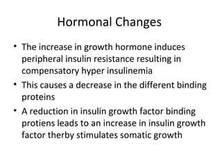 Hormonal Changes 
• The increase in growth hormone induces 
peripheral insulin resistance resulting in 
compensatory hyper insulinemia 
• This causes a decrease in the different binding 
proteins 
• A reduction in insulin growth factor binding 
protiens leads to an increase in insulin growth 
factor therby stimulates somatic growth 
 