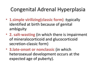 Congenital Adrenal Hyperplasia 
• 1.simple virilizing(classic form) :typically 
identified at birth because of genital 
ambiguity 
• 2. salt-wasting (in which there is impairment 
of mineralocorticoid and glucocorticoid 
secretion-classic form) 
• 3.late-onset or nonclassic (in which 
heterosexual development occurs at the 
expected age of puberty). 
 