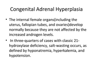 Congenital Adrenal Hyperplasia 
• The internal female organs(including the 
uterus, fallopian tubes, and ovaries)develop 
normally because they are not affected by the 
increased androgen levels. 
• In three-quarters of cases with classic 21- 
hydroxylase deficiency, salt-wasting occurs, as 
defined by hyponatremia, hyperkalemia, and 
hypotension. 
 