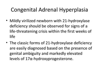 Congenital Adrenal Hyperplasia 
• Mildly virilized newborn with 21-hydroxylase 
deficiency should be observed for signs of a 
life-threatening crisis within the first weeks of 
life 
• The classic forms of 21-hydroxylase deficiency 
are easily diagnosed based on the presence of 
genital ambiguity and markedly elevated 
levels of 17α-hydroxyprogesterone. 
 
