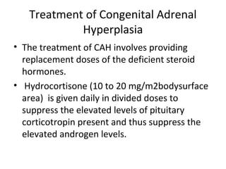 Treatment of Congenital Adrenal 
Hyperplasia 
• The treatment of CAH involves providing 
replacement doses of the deficient steroid 
hormones. 
• Hydrocortisone (10 to 20 mg/m2bodysurface 
area) is given daily in divided doses to 
suppress the elevated levels of pituitary 
corticotropin present and thus suppress the 
elevated androgen levels. 
 