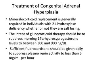 Treatment of Congenital Adrenal 
Hyperplasia 
• Mineralocorticoid replacement is generally 
required in individuals with 21-hydroxylase 
deficiency whether or not they are salt losing. 
• The intent of glucocorticoid therapy should be to 
suppress morning 17α-hydroxyprogesterone 
levels to between 300 and 900 ng/dL. 
• Sufficient fludrocortisone should be given daily 
to suppress plasma renin activity to less than 5 
mg/mL per hour 
 