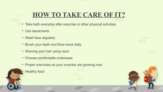 HOW TO TAKE CARE OF IT?
• Take bath everyday after exercise or other physical activities
• Use deodorants
• Wash face regularly
• Brush your teeth and floss twice daily
• Shaving your hair using razor
• Choose comfortable underwear
• Proper exercises as your muscles are growing now
• Healthy food
 