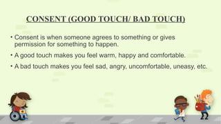 CONSENT (GOOD TOUCH/ BAD TOUCH)
• Consent is when someone agrees to something or gives
permission for something to happen.
• A good touch makes you feel warm, happy and comfortable.
• A bad touch makes you feel sad, angry, uncomfortable, uneasy, etc.
 