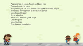 • Appearance of pubic, facial, and body hair
• Deepening of the voice
• Roughening of the skin around the upper arms and thighs
• Increased development of the sweat glands
• Muscles get bigger
• Acne (pimples)
• Penis and testicles grow larger
• Growth spurt
• Mood swings
• Erection and ejaculation
 