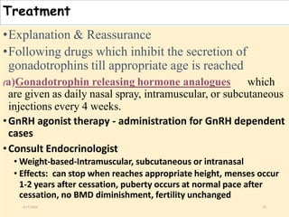 Treatment
•Explanation & Reassurance
•Following drugs which inhibit the secretion of
gonadotrophins till appropriate age is reached
(a)Gonadotrophin releasing hormone analogues which
are given as daily nasal spray, intramuscular, or subcutaneous
injections every 4 weeks.
•GnRH agonist therapy - administration for GnRH dependent
cases
•Consult Endocrinologist
• Weight-based-Intramuscular, subcutaneous or intranasal
• Effects: can stop when reaches appropriate height, menses occur
1-2 years after cessation, puberty occurs at normal pace after
cessation, no BMD diminishment, fertility unchanged
4/13/2020 35
 