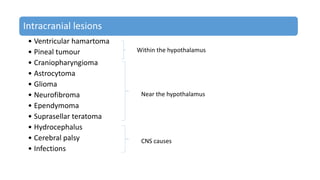 Intracranial lesions
• Ventricular hamartoma
• Pineal tumour
• Craniopharyngioma
• Astrocytoma
• Glioma
• Neurofibroma
• Ependymoma
• Suprasellar teratoma
• Hydrocephalus
• Cerebral palsy
• Infections
Within the hypothalamus
Near the hypothalamus
CNS causes
 