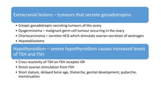 Extracranial lesions – tumours that secrete gonadotropins
• Ectopic gonadotropin-secreting tumours of the ovary
• Dysgerminoma – malignant germ cell tumour occurring in the ovary
• Choriocarcinoma – secretes HCG which stimulate ovarian secretion of oestrogen
• Hepatoblastoma
Hypothyroidism – severe hypothyroidism causes increased levels
of TSH and FSH
• Cross reactivity of TSH on FSH receptor OR
• Direct ovarian stimulation from FSH
• Short stature, delayed bone age, thelarche, genital development, pubarche,
menstruation
 
