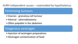 GnRH independent causes – unprovoked by hypothalamus
Feminising tumours
• Ovarian - granulosa cell tumour
• Adrenal - adrenoblastoma
• Often palpable in the abdomen
Exogenous oestrogen
• Injection of oestrogen preparations
• Oestrogen contamination of food
 