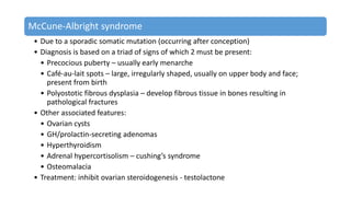 McCune-Albright syndrome
• Due to a sporadic somatic mutation (occurring after conception)
• Diagnosis is based on a triad of signs of which 2 must be present:
• Precocious puberty – usually early menarche
• Café-au-lait spots – large, irregularly shaped, usually on upper body and face;
present from birth
• Polyostotic fibrous dysplasia – develop fibrous tissue in bones resulting in
pathological fractures
• Other associated features:
• Ovarian cysts
• GH/prolactin-secreting adenomas
• Hyperthyroidism
• Adrenal hypercortisolism – cushing’s syndrome
• Osteomalacia
• Treatment: inhibit ovarian steroidogenesis - testolactone
 