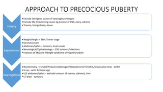 APPROACH TO PRECOCIOUS PUBERTY
History
•Exclude iatrogenic source of oestrogen/androgen
•Exclude life-threatening causes eg tumour of CNS, ovary, adrenal
•Trauma, foreign body, abuse
Examination
•Weight/height = BMI; Tanner stage
•Genitalia exam
•Abdomen/pelvis – tumours, local causes
•Neurological/Opthalmologic – CNS tumours/infections
•Features of McCune-Albright syndrome or hypothyroidism
Investigations
•Biochemistry – FSH/LH/Prolactin/Oestrogen/Testosterone/TSH/HCG/provocative tests - GnRH
•X-ray – wrist for bone age
•U/S abdomen/pelvis – exclude tumours of ovaries, adrenals, liver
•CT brain - tumours
 