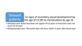 no signs of secondary sexual development by
the age of 14 OR no menstruation by age 16
Delayed
puberty
• Delayed onset: Breast bud does not appear till 13 years or menarche does not
occur till 16 years
• Delayed progression: Menarche does not occur within 5 years after breast bud
 