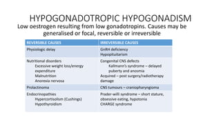 HYPOGONADOTROPIC HYPOGONADISM
Low oestrogen resulting from low gonadotropins. Causes may be
generalised or focal, reversible or irreversible
REVERSIBLE CAUSES IRREVERSIBLE CAUSES
Physiologic delay GnRH deficiency
Hypopituitarism
Nutritional disorders
Excessive weight loss/energy
expenditure
Malnutrition
Anorexia nervosa
Congenital CNS defects
Kallmann’s syndrome – delayed
puberty and anosmia
Acquired – post surgery/radiotherapy
damage
Prolactinoma CNS tumours – craniopharyngioma
Endocrinopathies
Hypercortisolism (Cushings)
Hypothyroidism
Prader-willi syndrome – short stature,
obsessive eating, hypotonia
CHARGE syndrome
 