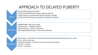 APPROACH TO DELAYED PUBERTY
History
•Exclude obvious genetic disorders
•Sense of smell? Diet/exercise habits? Cognitive defecits?
•Exclude previous trauma/medical therapy resulting in damage
•Exclude life-threatening causes eg tumour of CNS, ovary, adrenal
Examination
•Weight/height = BMI; Tanner stage
•Genitalia exam – ambigious genitalia
•Abdomen/pelvis – tumours, local causes
•Neurological/Opthalmologic – CNS tumours/infections
Investigations
•Biochemistry – FSH/LH/Prolactin/Oestrogen/Testosterone/TSH/HCG/provocative tests - GnRH
•X-ray – wrist for bone age
•U/S abdomen/pelvis – exclude tumours of ovaries/assess anatomy
•CT brain – tumours
•Genetic - karyotype
 