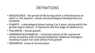 DEFINITIONS
• ADOLESCENCE - the period of life during which a child becomes an
adult i.e. the physical , sexual and psychological development are
complete.
• PUBERTY - a physiological phase lasting 2 to 5 years, during which the
genital organs mature. It represents the first stage of adolescence
• THELARCHE – breast growth
• ADRENARCHE/PUBARCHE – increased activity of the suprarenal
cortex at puberty with increased production ofadrenal androgens
resulting in pubic hair (and axillary hair) growth
• MENARCHE– onset of menstruation
 