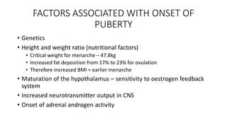 FACTORS ASSOCIATED WITH ONSET OF
PUBERTY
• Genetics
• Height and weight ratio (nutritional factors)
• Critical weight for menarche – 47.8kg
• Increased fat deposition from 17% to 23% for ovulation
• Therefore increased BMI = earlier menarche
• Maturation of the hypothalamus – sensitivity to oestrogen feedback
system
• Increased neurotransmitter output in CNS
• Onset of adrenal androgen activity
 