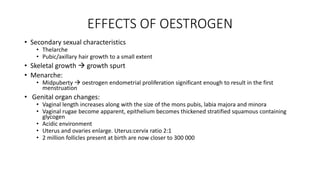 EFFECTS OF OESTROGEN
• Secondary sexual characteristics
• Thelarche
• Pubic/axillary hair growth to a small extent
• Skeletal growth  growth spurt
• Menarche:
• Midpuberty  oestrogen endometrial proliferation significant enough to result in the first
menstruation
• Genital organ changes:
• Vaginal length increases along with the size of the mons pubis, labia majora and minora
• Vaginal rugae become apparent, epithelium becomes thickened stratified squamous containing
glycogen
• Acidic environment
• Uterus and ovaries enlarge. Uterus:cervix ratio 2:1
• 2 million follicles present at birth are now closer to 300 000
 