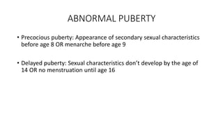 ABNORMAL PUBERTY
• Precocious puberty: Appearance of secondary sexual characteristics
before age 8 OR menarche before age 9
• Delayed puberty: Sexual characteristics don’t develop by the age of
14 OR no menstruation until age 16
 