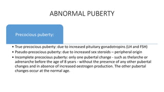 ABNORMAL PUBERTY
Precocious puberty:
• True precocious puberty: due to increased pituitary gonadotropins (LH and FSH)
• Pseudo-precocious puberty: due to increased sex steroids – peripheral origin
• Incomplete precocious puberty: only one pubertal change - such as thelarche or
adrenarche before the age of 8 years - without the presence of any other pubertal
changes and in absence of increased oestrogen production. The other pubertal
changes occur at the normal age.
 