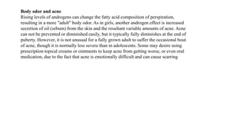 Body odor and acne
Rising levels of androgens can change the fatty acid composition of perspiration,
resulting in a more "adult" body odor. As in girls, another androgen effect is increased
secretion of oil (sebum) from the skin and the resultant variable amounts of acne. Acne
can not be prevented or diminished easily, but it typically fully diminishes at the end of
puberty. However, it is not unusual for a fully grown adult to suffer the occasional bout
of acne, though it is normally less severe than in adolescents. Some may desire using
prescription topical creams or ointments to keep acne from getting worse, or even oral
medication, due to the fact that acne is emotionally difficult and can cause scarring
 