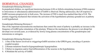 HORMONAL CHANGES:
Gonadotropin-Releasing Hormone 1
In prepubertal children, no significant luteinizing hormone (LH) or follicle-stimulating hormone (FSH) response
to intravenous or subcutaneous administration of GnRH is observed. During adolescence, the LH response to
GnRH increases progressively in both sexes. The increase of FSH is much less marked than that of LH. The
primary triggering mechanism that initiates the activation of the hypothalamic-pituitary-gonadal axis at puberty
is still hypothetical.
Gonadotropin-Releasing Hormone 2
One of the important neuroendocrine mechanisms that control the onset of puberty is probably an increase in the
frequency of GnRH pulse stimulation of the pituitary. Whatever the mechanism, the process is not abrupt but
develops over several years, as evidenced by slowly rising plasma concentrations of the gonadotropins and
testosterone or estrogens.
Gonadotropin-Releasing Hormone 3
1. 1.One of the factors involved in «triggering»GnRH secretion is the GPR54 gene, encoding a G protein-
coupled receptor.
2. 2.Human mutations found in hypogonadotropic hypogonadism.
3. 3.Defect in migration and/or final differentiation of the neurons in the hypothalamus.
4. 4.Modulate the activity of GnRH.
 