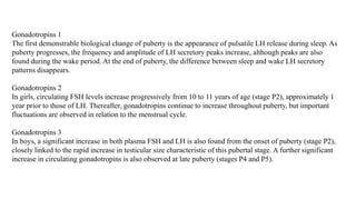 Gonadotropins 1
The first demonstrable biological change of puberty is the appearance of pulsatile LH release during sleep. As
puberty progresses, the frequency and amplitude of LH secretory peaks increase, although peaks are also
found during the wake period. At the end of puberty, the difference between sleep and wake LH secretory
patterns disappears.
Gonadotropins 2
In girls, circulating FSH levels increase progressively from 10 to 11 years of age (stage P2), approximately 1
year prior to those of LH. Thereafter, gonadotropins continue to increase throughout puberty, but important
fluctuations are observed in relation to the menstrual cycle.
Gonadotropins 3
In boys, a significant increase in both plasma FSH and LH is also found from the onset of puberty (stage P2),
closely linked to the rapid increase in testicular size characteristic of this pubertal stage. A further significant
increase in circulating gonadotropins is also observed at late puberty (stages P4 and P5).
 