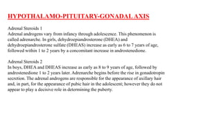 HYPOTHALAMO-PITUITARY-GONADAL AXIS
Adrenal Steroids 1
Adrenal androgens vary from infancy through adolescence. This phenomenon is
called adrenarche. In girls, dehydroepiandrosterone (DHEA) and
dehydroepiandrosterone sulfate (DHEAS) increase as early as 6 to 7 years of age,
followed within 1 to 2 years by a concomitant increase in androstenedione.
Adrenal Steroids 2
In boys, DHEA and DHEAS increase as early as 8 to 9 years of age, followed by
androstenedione 1 to 2 years later. Adrenarche begins before the rise in gonadotropin
secretion. The adrenal androgens are responsible for the appearance of axillary hair
and, in part, for the appearance of pubic hair in the adolescent; however they do not
appear to play a decisive role in determining the puberty.
 