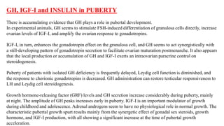 GH, IGF-I and INSULIN in PUBERTY
There is accumulating evidence that GH plays a role in pubertal development.
In experimental animals, GH seems to stimulate FSH-induced differentiation of granulosa cells directly, increase
ovarian levels of IGF-I, and amplify the ovarian response to gonadotropins.
IGF-I, in turn, enhances the gonadotropin effect on the granulosa cell, and GH seems to act synergistically with
a still-developing pattern of gonadotropin secretion to facilitate ovarian maturation postmenarche. It also appears
that the local production or accumulation of GH and IGF-I exerts an intraovarian paracrine control on
steroidogenesis.
Puberty of patients with isolated GH deficiency is frequently delayed, Leydig cell function is diminished, and
the response to chorionic gonadotropins is decreased. GH administration can restore testicular responsiveness to
LH and Leydig cell steroidogenesis.
Growth hormone-releasing factor (GRF) levels and GH secretion increase considerably during puberty, mainly
at night. The amplitude of GH peaks increases early in puberty. IGF-I is an important modulator of growth
during childhood and adolescence. Adrenal androgens seem to have no physiological role in normal growth. The
characteristic pubertal growth spurt results mainly from the synergetic effect of gonadal sex steroids, growth
hormone, and IGF-I production, with all showing a significant increase at the time of pubertal growth
acceleration.
 