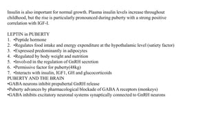 Insulin is also important for normal growth. Plasma insulin levels increase throughout
childhood, but the rise is particularly pronounced during puberty with a strong positive
correlation with IGF-I.
LEPTIN in PUBERTY
1. •Peptide hormone
2. •Regulates food intake and energy expenditure at the hypothalamic level (satiety factor)
3. •Expressed predominantly in adipocytes
4. •Regulated by body weight and nutrition
5. •Involved in the regulation of GnRH secretion
6. •Permissive factor for puberty(48kg)
7. •Interacts with insulin, IGF1, GH and glucocorticoids
PUBERTY AND THE BRAIN
•GABA neurons inhibit prepubertal GnRH release
•Puberty advances by pharmacological blockade of GABAA receptors (monkeys)
•GABA inhibits excitatory neuronal systems synaptically connected to GnRH neurons
 