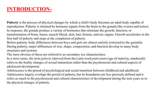 Puberty is the process of physical changes by which a child’s body becomes an adult body capable of
reproduction. Puberty is initiated by hormone signals from the brain to the gonads (the ovaries and testes).
In response, the gonads produce a variety of hormones that stimulate the growth, function, or
transformation of brain, bones, muscle blood, skin, hair, breasts, and sex organs. Growth accelerates in the
first half of puberty and stops at the completion of puberty.
Before puberty, body differences between boys and girls are almost entirely restricted to the genitalia.
During puberty, major differences of size, shape, composition, and function develop in many body
structures and systems.
The most obvious of these are referred to as secondary sex characteristics.
In a strict sense, the term puberty (derived from the Latin word puberatum (age of maturity, manhood))
refers to the bodily changes of sexual maturation rather than the psychosocial and cultural aspects of
adolescent development.
Adolescence is the period of psychological and social transition between childhood and adulthood.
Adolescence largely overlaps the period of puberty, but its boundaries are less precisely defined and it
refers as much to the psychosocial and cultural characteristics of development during the teen years as to
the physical changes of puberty.
INTRODUCTION-
 