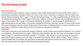 Physical changes in girls
Breast development
The first physical sign of puberty in girls is usually a firm, tender lump under the center of the areola of one or
both breasts occurring on average at about 10.5 years of age. This is referred to as thelarche. By the widely used
Tanner staging of puberty, this is stage 2 of breast development (stage 1 is a flat, prepubertal breast). Within six to
12 months, the swelling has clearly begun in both sides, softened, and can be felt and seen extending beyond the
edges of the areolae. This is stage 3 of breast development. By another 12 months (stage 4), the breasts are
approaching mature size and shape, with areolae and papillae forming a secondary mound. In most young women,
this mound disappears into the contour of the mature breast (stage 5), although there is so much variation in sizes
and shapes of adult breasts that stages 4 and 5 are not always separately identifiable.
Pubic hair
Pubic hair is often the second noticeable change in puberty, usually within a few months of thelarche. It is referred
to as pubarche. The pubic hairs are usually visible first along the labia. The first few hairs are described as Tanner
stage 2. Stage 3 is usually reached within another 6–12 months, when the hairs are too numerous to count and
appear on the pubic mound as well. By stage 4, the pubic hairs densely fill the "pubic triangle." Stage 5 refers to
spread of pubic hair to the thighs and sometimes as abdominal hair upward towards the navel. In about 15% of
girls, the earliest pubic hair appears before breast development begins.
 