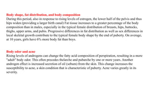 Body shape, fat distribution, and body composition
During this period, also in response to rising levels of estrogen, the lower half of the pelvis and thus
hips widen (providing a larger birth canal) Fat tissue increases to a greater percentage of the body
composition than in males, especially in the typical female distribution of breasts, hips, buttocks,
thighs, upper arms, and pubis. Progressive differences in fat distribution as well as sex differences in
local skeletal growth contribute to the typical female body shape by the end of puberty. On average,
at 10 years, girls have 6% more body fat than boys.
Body odor and acne
Rising levels of androgens can change the fatty acid composition of perspiration, resulting in a more
"adult" body odor. This often precedes thelarche and pubarche by one or more years. Another
androgen effect is increased secretion of oil (sebum) from the skin. This change increases the
susceptibility to acne, a skin condition that is characteristic of puberty. Acne varies greatly in its
severity.
 