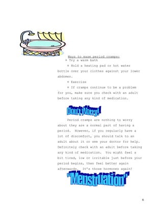 Ways to ease period cramps:
    ¤ Try a warm bath
     ¤ Hold a heating pad or hot water
bottle over your clothes against your lower
abdomen.
     ¤ Exercise
     ¤ If cramps continue to be a problem
for you, make sure you check with an adult
before taking any kind of medication.




     Period cramps are nothing to worry
about they are a normal part of having a
period.    However, if you regularly have a
lot of discomfort, you should talk to an
adult about it or see your doctor for help.
Definitely check with an adult before taking
any kind of medication.    You might feel a
bit tired, low or irritable just before your
period begins, then feel better again
afterwards.    It’s those hormones again!




                                               6
 