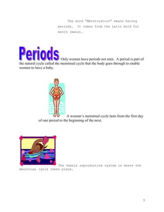 The word “Menstruation” means having
                         periods.    It comes from the Latin word for
                         month (mens).




                             Only women have periods not men. A period is part of
the natural cycle called the menstrual cycle that the body goes through to enable
women to have a baby.




                               A woman’s menstrual cycle lasts from the first day
            of one period to the beginning of the next.




                    The female reproductive system is where the
menstrual cycle takes place.




                                                                                7
 