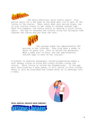 The whole menstrual cycle starts again! Your
period lasts for a few days as the body gets rid of part of the
lining of the uterus. Then, about when your period stops, one
of your ovaries starts to get ready to release another egg.
Then this happens, the uterus starts to develop a thick lining
again. The egg is released and travels along the fallopian tube
towards the uterus…and you know the rest.




                      The average woman has approximately 500
          periods in her lifetime. They stop when a woman is
          about 50 years old. This is called the menopause.
          When a baby girl is born, she has approximately
          200,000 eggs in each of her ovaries.


A hormone (a chemical messenger) called progesterone makes a
soft spongy lining of blood and tissue thicken inside the
uterus. (This lining is called the Endometrium). If the egg
gets fertilized by a male sperm, it will settle in this lining,
where it will be nourished and looked after as it develops into
a baby.




Only adults should have babies!




                                                                  9
 