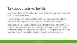 Talk about facts vs. beliefs
Sometimes, factual information can challenge a personal belief or what a
faith community believes.
This can provide an opportunity to make sure that your child both has
accurate information and hears what your values are relating to it.
It also provides an opportunity to explain that there are different beliefs
in the community, that people are allowed to disagree with each other,
and that differing views should be respected – as long as those views are
based on ethics, responsibility, justice, equality, and nonviolence.
WWW.ABOVEORBEYONDJM.COM 101
 
