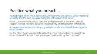 Practice what you preach...
Young people often find it confusing when parents talk about a value regarding
sexuality and then act in a way that does not support that value.
Some common values about sexuality and relationships that most people
support include honesty, equality, responsibility, and respect for differences.
Acting on your values and being a good role model are powerful messages for
your children.
On the other hand, your beliefs will not seem very important or valuable to
your children if they don't see you respect and abide by them yourself.
WWW.ABOVEORBEYONDJM.COM 102
 
