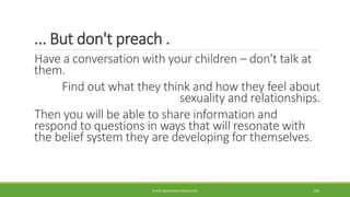 ... But don't preach .
Have a conversation with your children – don't talk at
them.
Find out what they think and how they feel about
sexuality and relationships.
Then you will be able to share information and
respond to questions in ways that will resonate with
the belief system they are developing for themselves.
WWW.ABOVEORBEYONDJM.COM 103
 